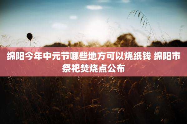 绵阳今年中元节哪些地方可以烧纸钱 绵阳市祭祀焚烧点公布