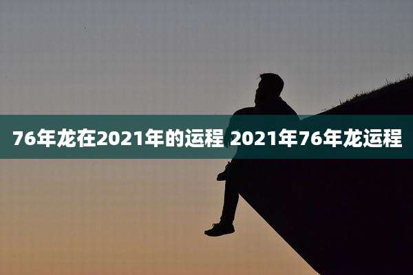 76年龙在2021年的运程 2021年76年龙运程