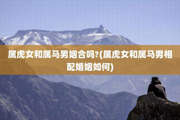 属虎女和属马男姻合吗?(属虎女和属马男相配婚姻如何)