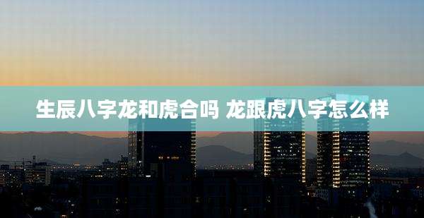 生辰八字龙和虎合吗 龙跟虎八字怎么样