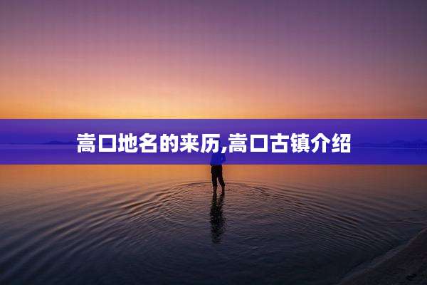 嵩口地名的来历,嵩口古镇介绍