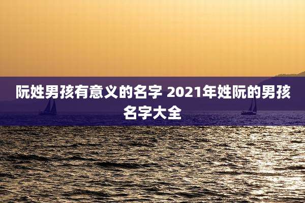 阮姓男孩有意义的名字 2021年姓阮的男孩名字大全