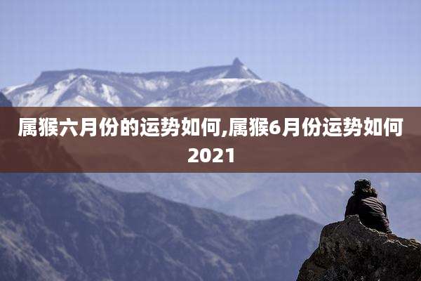 属猴六月份的运势如何,属猴6月份运势如何2021