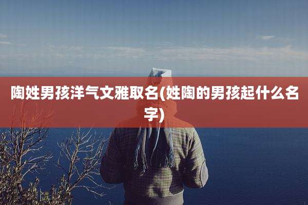 陶姓男孩洋气文雅取名(姓陶的男孩起什么名字)