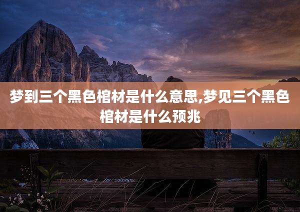 梦到三个黑色棺材是什么意思,梦见三个黑色棺材是什么预兆