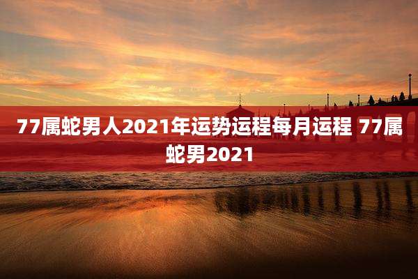 77属蛇男人2021年运势运程每月运程 77属蛇男2021