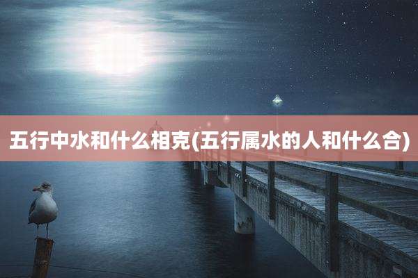 五行中水和什么相克(五行属水的人和什么合)