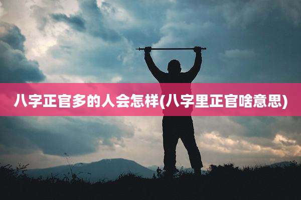 八字正官多的人会怎样(八字里正官啥意思)