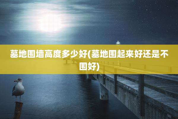 墓地围墙高度多少好(墓地围起来好还是不围好)