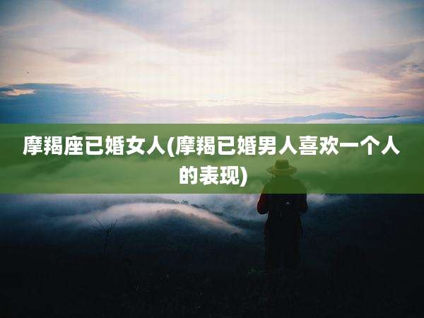 摩羯座已婚女人(摩羯已婚男人喜欢一个人的表现)