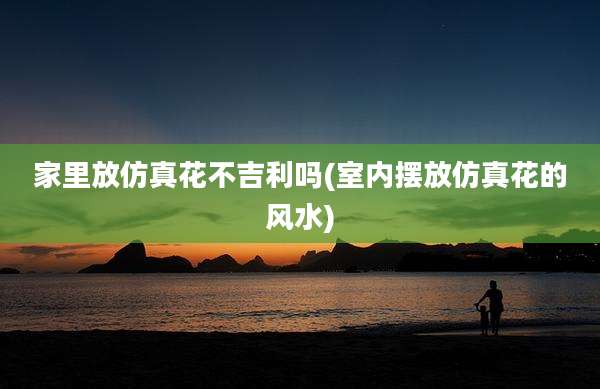 家里放仿真花不吉利吗(室内摆放仿真花的风水)