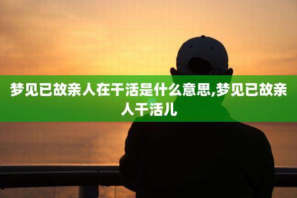 梦见已故亲人在干活是什么意思,梦见已故亲人干活儿