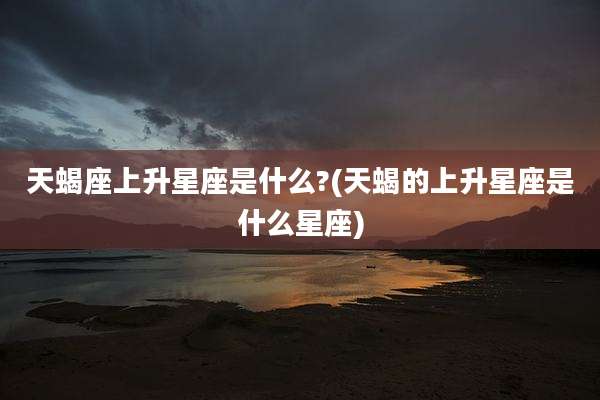 天蝎座上升星座是什么?(天蝎的上升星座是什么星座)