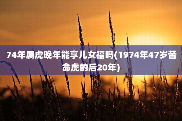 74年属虎晚年能享儿女福吗(1974年47岁苦命虎的后20年)