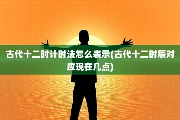 古代十二时计时法怎么表示(古代十二时辰对应现在几点)