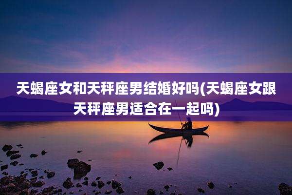 天蝎座女和天秤座男结婚好吗(天蝎座女跟天秤座男适合在一起吗)
