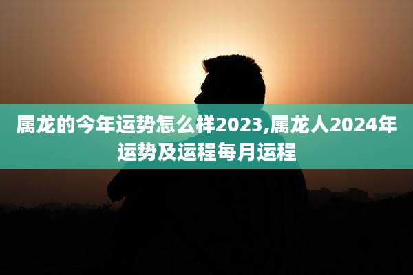 属龙的今年运势怎么样2023,属龙人2024年运势及运程每月运程