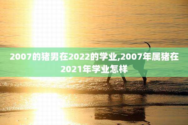 2007的猪男在2022的学业,2007年属猪在2021年学业怎样