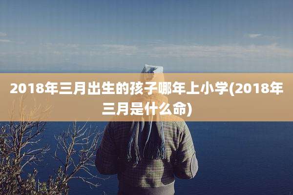 2018年三月出生的孩子哪年上小学(2018年三月是什么命)