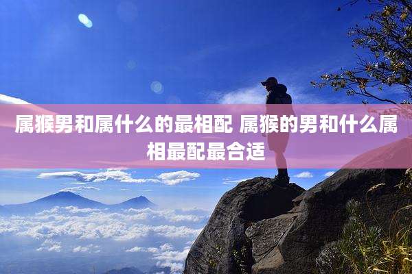 属猴男和属什么的最相配 属猴的男和什么属相最配最合适