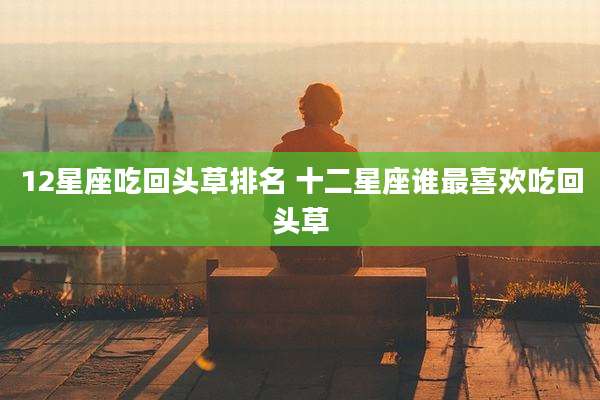 12星座吃回头草排名 十二星座谁最喜欢吃回头草