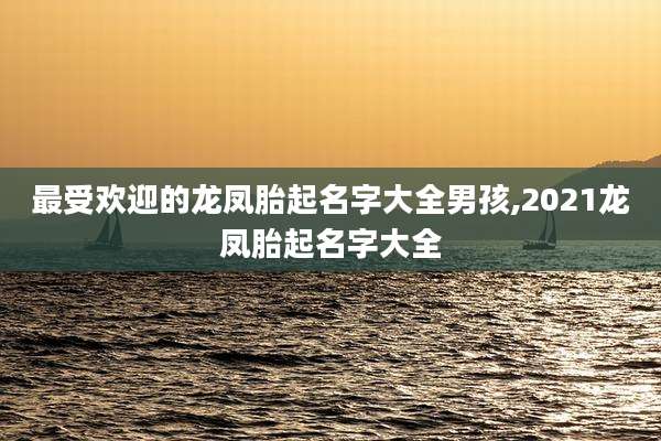 最受欢迎的龙凤胎起名字大全男孩,2021龙凤胎起名字大全