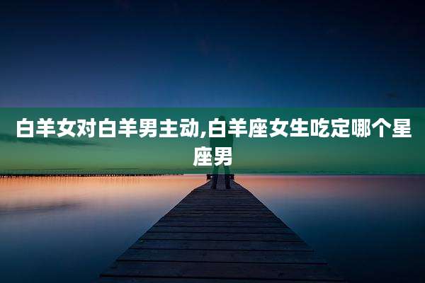 白羊女对白羊男主动,白羊座女生吃定哪个星座男