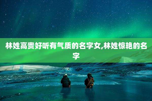 林姓高贵好听有气质的名字女,林姓惊艳的名字
