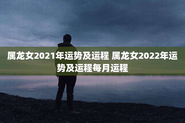属龙女2021年运势及运程 属龙女2022年运势及运程每月运程