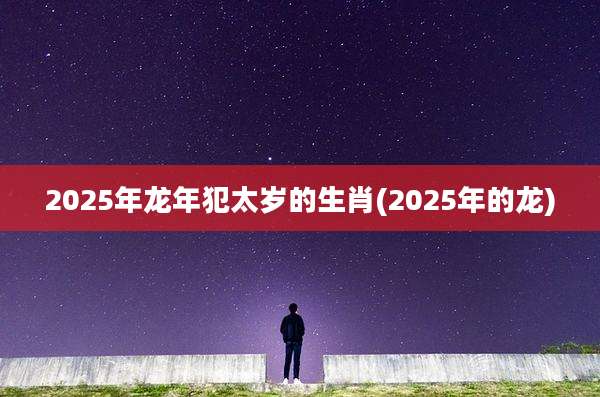 2025年龙年犯太岁的生肖(2025年的龙)