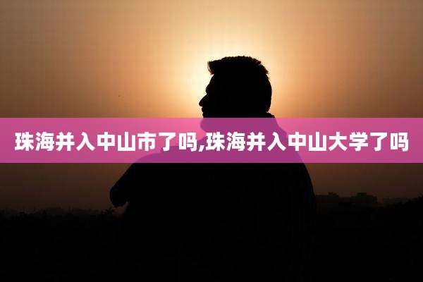珠海并入中山市了吗,珠海并入中山大学了吗