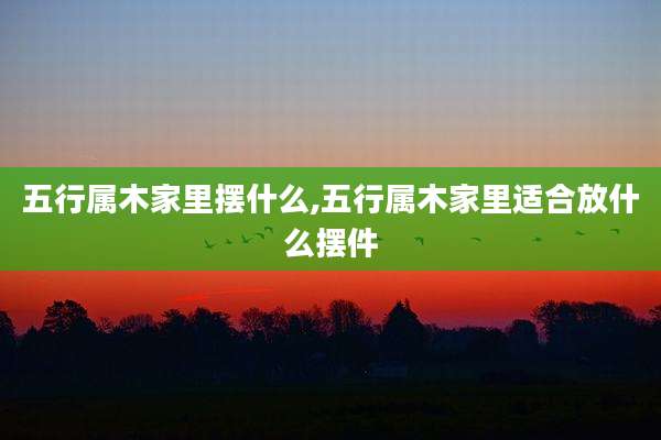 五行属木家里摆什么,五行属木家里适合放什么摆件