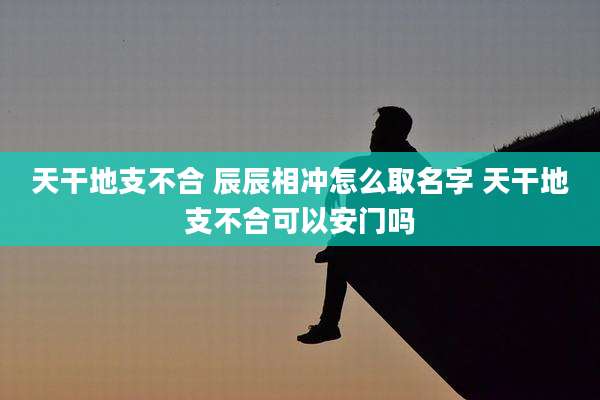 天干地支不合 辰辰相冲怎么取名字 天干地支不合可以安门吗
