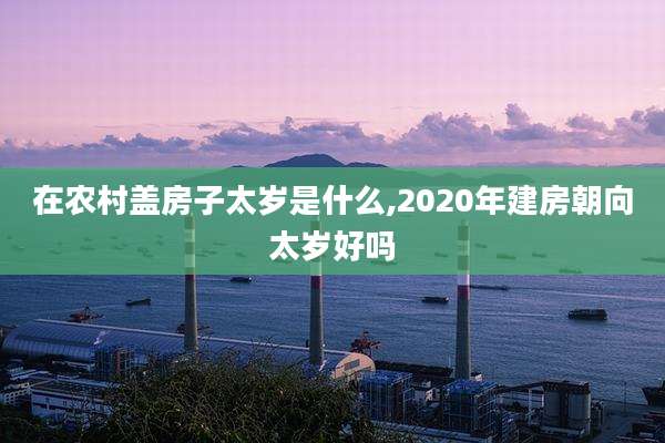 在农村盖房子太岁是什么,2020年建房朝向太岁好吗