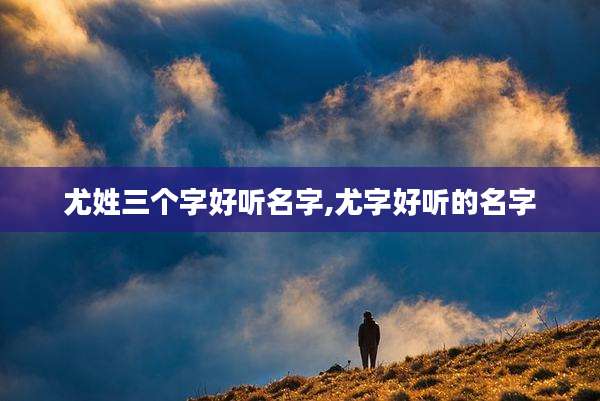 尤姓三个字好听名字,尤字好听的名字
