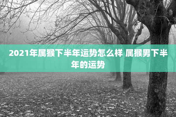 2021年属猴下半年运势怎么样 属猴男下半年的运势