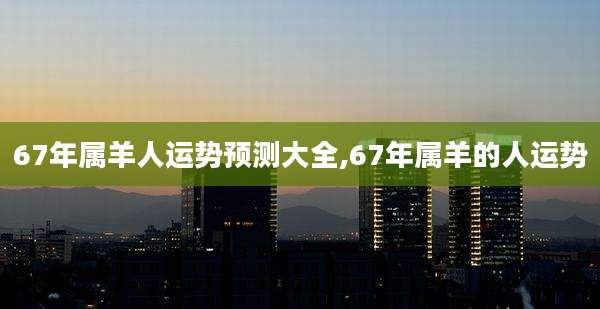 67年属羊人运势预测大全,67年属羊的人运势