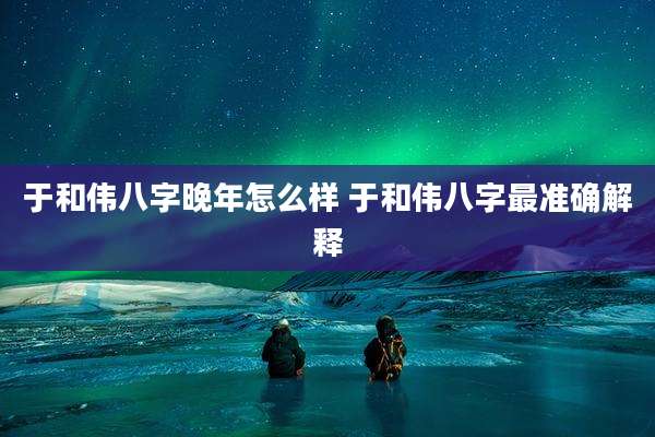 于和伟八字晚年怎么样 于和伟八字最准确解释