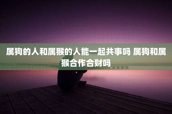 属狗的人和属猴的人能一起共事吗 属狗和属猴合作合财吗