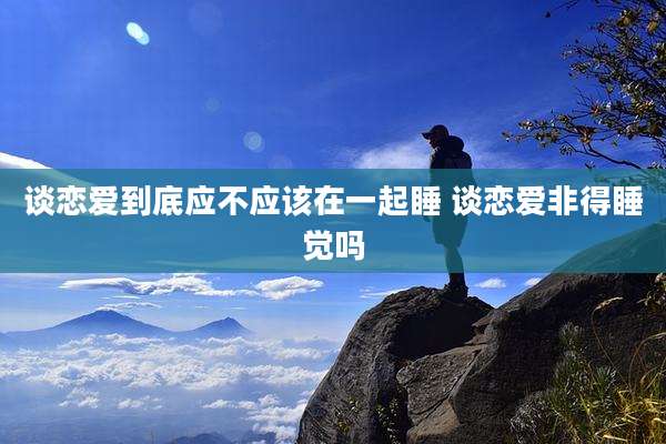 谈恋爱到底应不应该在一起睡 谈恋爱非得睡觉吗