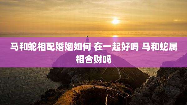 马和蛇相配婚姻如何 在一起好吗 马和蛇属相合财吗