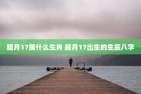 腊月17属什么生肖 腊月17出生的生辰八字