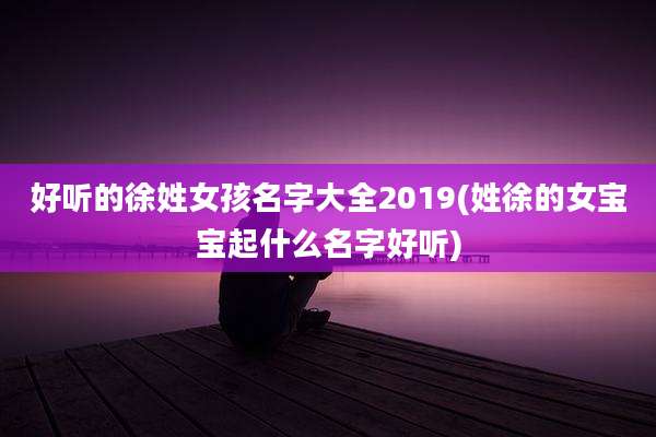 好听的徐姓女孩名字大全2019(姓徐的女宝宝起什么名字好听)