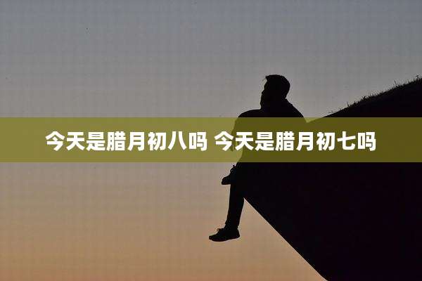 今天是腊月初八吗 今天是腊月初七吗