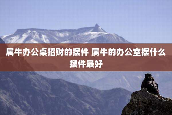 属牛办公桌招财的摆件 属牛的办公室摆什么摆件最好