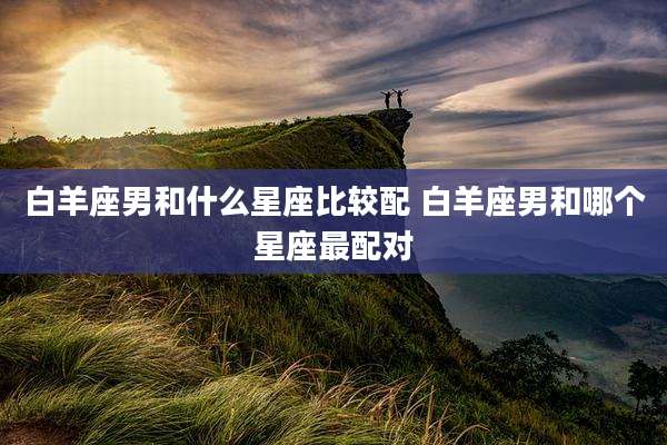 白羊座男和什么星座比较配 白羊座男和哪个星座最配对