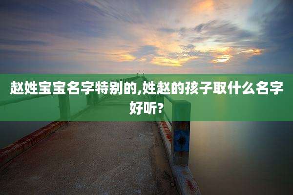 赵姓宝宝名字特别的,姓赵的孩子取什么名字好听?