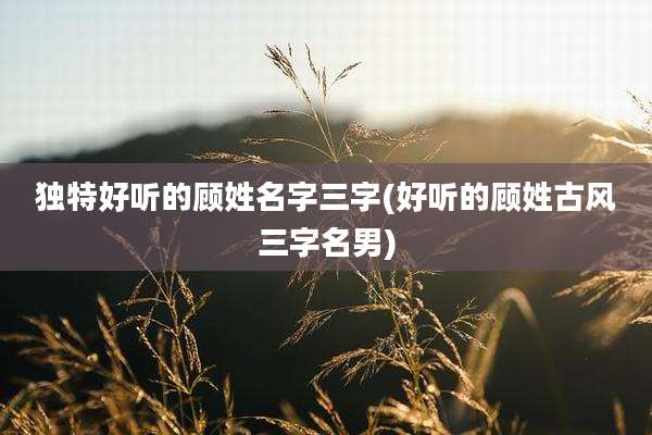 独特好听的顾姓名字三字(好听的顾姓古风三字名男)