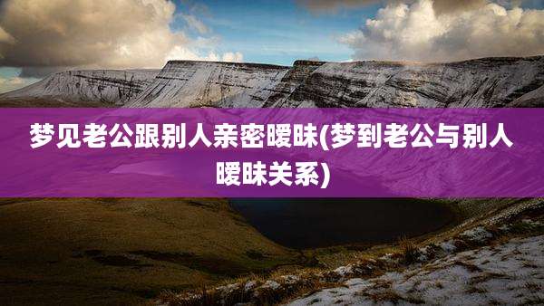 梦见老公跟别人亲密暧昧(梦到老公与别人暧昧关系)