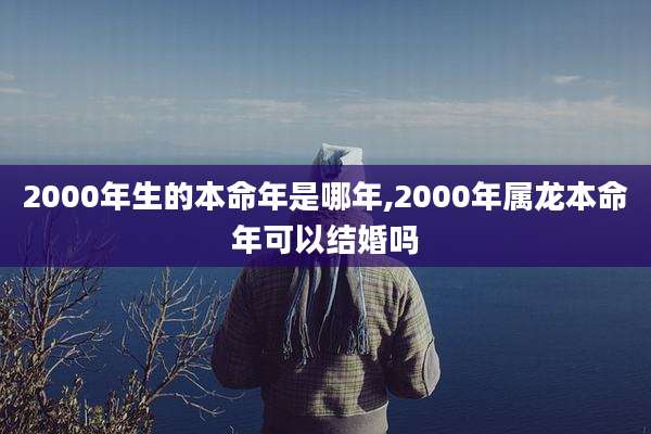 2000年生的本命年是哪年,2000年属龙本命年可以结婚吗